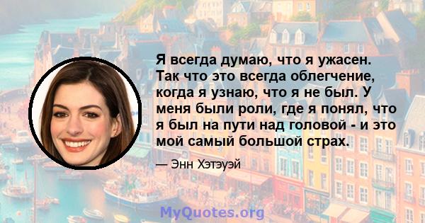 Я всегда думаю, что я ужасен. Так что это всегда облегчение, когда я узнаю, что я не был. У меня были роли, где я понял, что я был на пути над головой - и это мой самый большой страх.