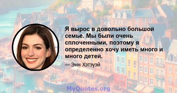 Я вырос в довольно большой семье. Мы были очень сплоченными, поэтому я определенно хочу иметь много и много детей.