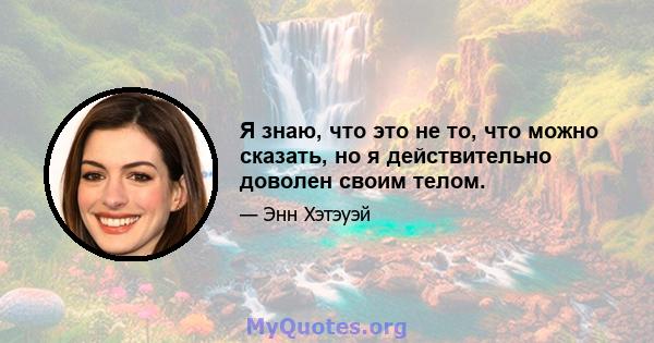 Я знаю, что это не то, что можно сказать, но я действительно доволен своим телом.