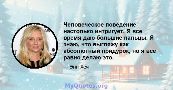 Человеческое поведение настолько интригует. Я все время даю большие пальцы. Я знаю, что выгляжу как абсолютный придурок, но я все равно делаю это.