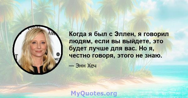 Когда я был с Эллен, я говорил людям, если вы выйдете, это будет лучше для вас. Но я, честно говоря, этого не знаю.