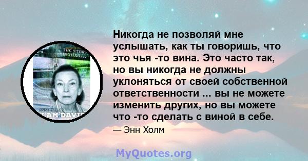 Никогда не позволяй мне услышать, как ты говоришь, что это чья -то вина. Это часто так, но вы никогда не должны уклоняться от своей собственной ответственности ... вы не можете изменить других, но вы можете что -то