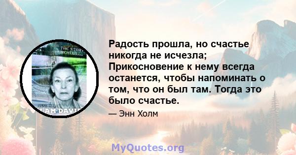 Радость прошла, но счастье никогда не исчезла; Прикосновение к нему всегда останется, чтобы напоминать о том, что он был там. Тогда это было счастье.