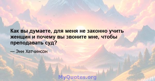 Как вы думаете, для меня не законно учить женщин и почему вы звоните мне, чтобы преподавать суд?