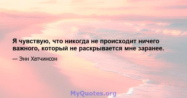 Я чувствую, что никогда не происходит ничего важного, который не раскрывается мне заранее.