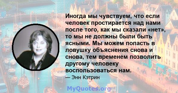 Иногда мы чувствуем, что если человек простирается над нами после того, как мы сказали «нет», то мы не должны были быть ясными. Мы можем попасть в ловушку объяснения снова и снова, тем временем позволить другому