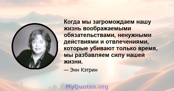 Когда мы загромождаем нашу жизнь воображаемыми обязательствами, ненужными действиями и отвлечениями, которые убивают только время, мы разбавляем силу нашей жизни.