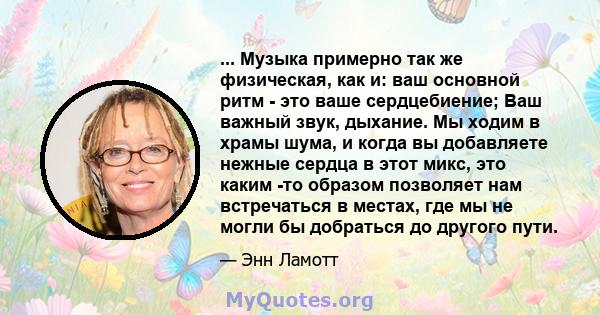 ... Музыка примерно так же физическая, как и: ваш основной ритм - это ваше сердцебиение; Ваш важный звук, дыхание. Мы ходим в храмы шума, и когда вы добавляете нежные сердца в этот микс, это каким -то образом позволяет