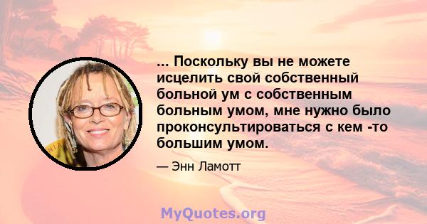 ... Поскольку вы не можете исцелить свой собственный больной ум с собственным больным умом, мне нужно было проконсультироваться с кем -то большим умом.