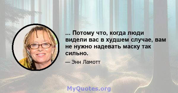 ... Потому что, когда люди видели вас в худшем случае, вам не нужно надевать маску так сильно.