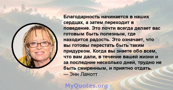 Благодарность начинается в наших сердцах, а затем переходит в поведение. Это почти всегда делает вас готовым быть полезным, где находится радость. Это означает, что вы готовы перестать быть таким придурком. Когда вы