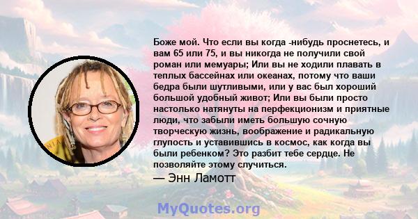 Боже мой. Что если вы когда -нибудь проснетесь, и вам 65 или 75, и вы никогда не получили свой роман или мемуары; Или вы не ходили плавать в теплых бассейнах или океанах, потому что ваши бедра были шутливыми, или у вас