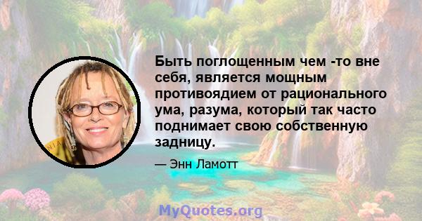 Быть поглощенным чем -то вне себя, является мощным противоядием от рационального ума, разума, который так часто поднимает свою собственную задницу.