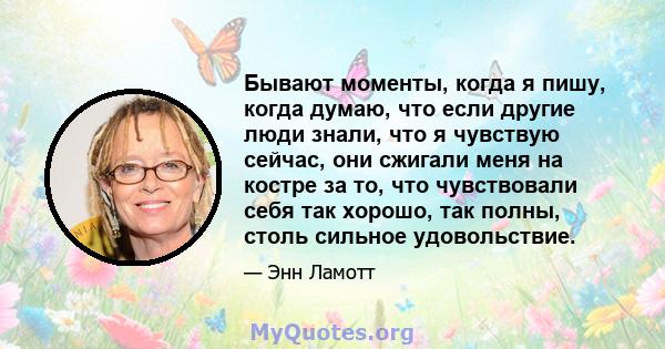 Бывают моменты, когда я пишу, когда думаю, что если другие люди знали, что я чувствую сейчас, они сжигали меня на костре за то, что чувствовали себя так хорошо, так полны, столь сильное удовольствие.