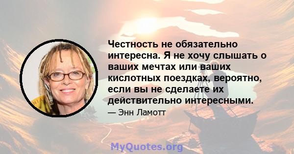 Честность не обязательно интересна. Я не хочу слышать о ваших мечтах или ваших кислотных поездках, вероятно, если вы не сделаете их действительно интересными.