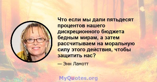 Что если мы дали пятьдесят процентов нашего дискреционного бюджета бедным мирам, а затем рассчитываем на моральную силу этого действия, чтобы защитить нас?