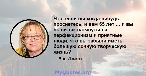 Что, если вы когда-нибудь проснетесь, и вам 65 лет ... и вы были так натянуты на перфекционизм и приятные люди, что вы забыли иметь большую сочную творческую жизнь?