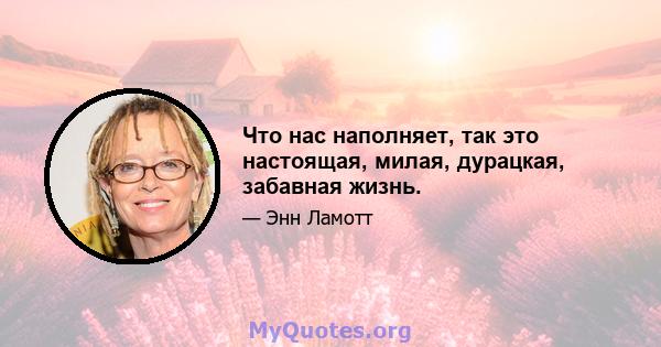 Что нас наполняет, так это настоящая, милая, дурацкая, забавная жизнь.