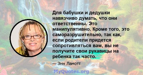 Для бабушки и дедушки навязчиво думать, что они ответственны. Это манипулятивно. Кроме того, это саморазрушительно, так как, если родители придется сопротивляться вам, вы не получите свои рукавицы на ребенка так часто.