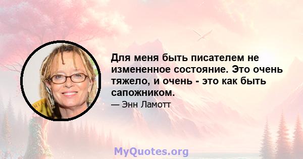 Для меня быть писателем не измененное состояние. Это очень тяжело, и очень - это как быть сапожником.