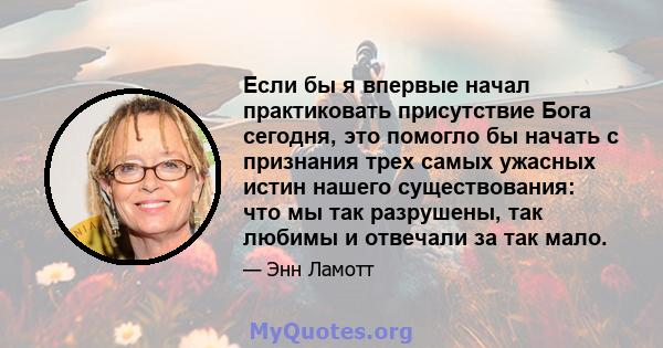 Если бы я впервые начал практиковать присутствие Бога сегодня, это помогло бы начать с признания трех самых ужасных истин нашего существования: что мы так разрушены, так любимы и отвечали за так мало.