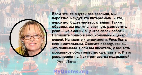 Если что -то внутри вас реально, мы, вероятно, найдут это интересным, и это, вероятно, будет универсальным. Таким образом, вы должны рискнуть разместить реальные эмоции в центре своей работы. Напишите прямо в