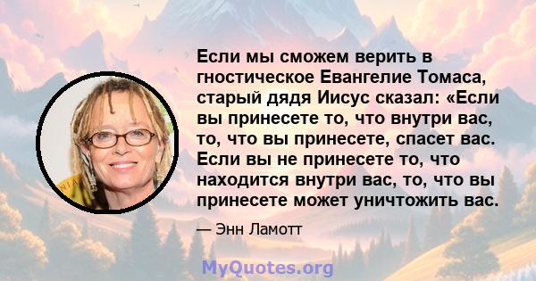 Если мы сможем верить в гностическое Евангелие Томаса, старый дядя Иисус сказал: «Если вы принесете то, что внутри вас, то, что вы принесете, спасет вас. Если вы не принесете то, что находится внутри вас, то, что вы