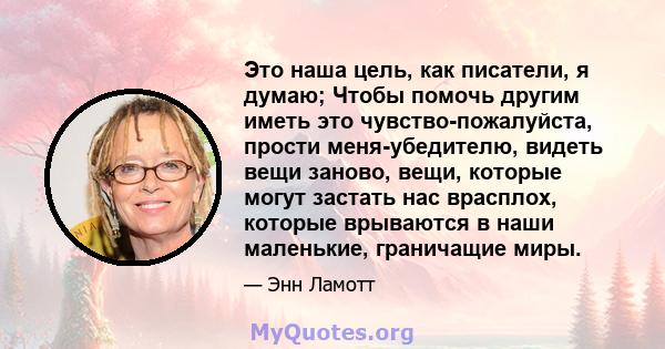 Это наша цель, как писатели, я думаю; Чтобы помочь другим иметь это чувство-пожалуйста, прости меня-убедителю, видеть вещи заново, вещи, которые могут застать нас врасплох, которые врываются в наши маленькие, граничащие 