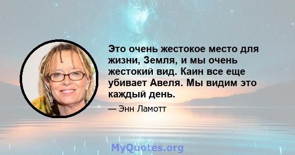 Это очень жестокое место для жизни, Земля, и мы очень жестокий вид. Каин все еще убивает Авеля. Мы видим это каждый день.