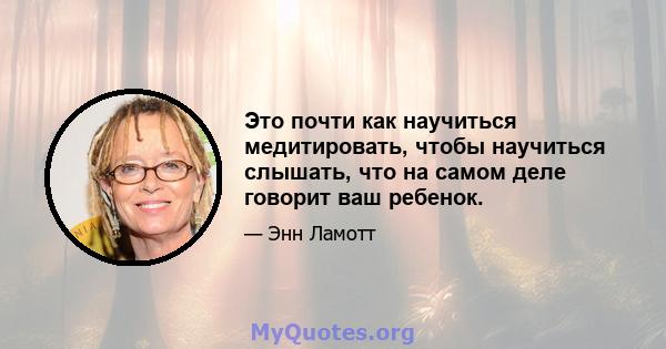 Это почти как научиться медитировать, чтобы научиться слышать, что на самом деле говорит ваш ребенок.