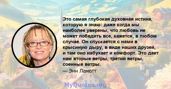 Это самая глубокая духовная истина, которую я знаю: даже когда мы наиболее уверены, что любовь не может победить все, кажется, в любом случае. Он спускается с нами в крысиную дыру, в виде наших друзей, и там оно