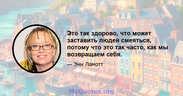 Это так здорово, что может заставить людей смеяться, потому что это так часто, как мы возвращаем себя.