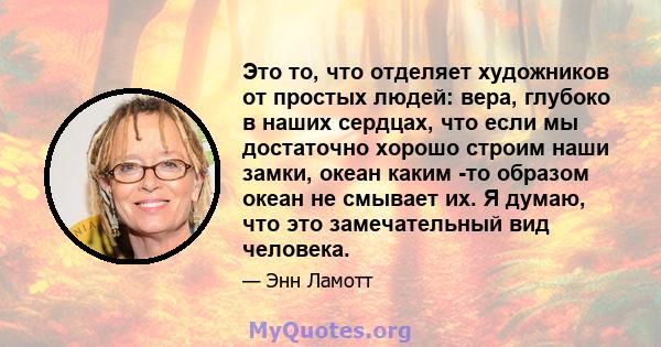 Это то, что отделяет художников от простых людей: вера, глубоко в наших сердцах, что если мы достаточно хорошо строим наши замки, океан каким -то образом океан не смывает их. Я думаю, что это замечательный вид человека.