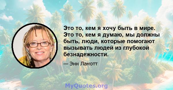 Это то, кем я хочу быть в мире. Это то, кем я думаю, мы должны быть, люди, которые помогают вызывать людей из глубокой безнадежности.