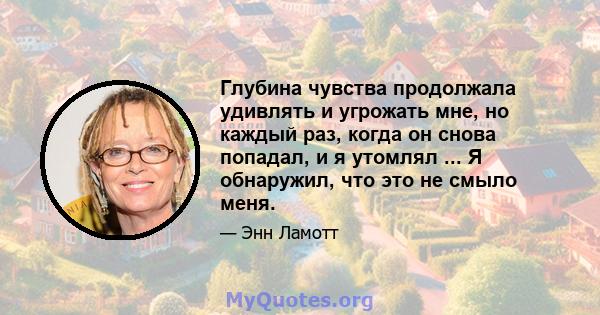 Глубина чувства продолжала удивлять и угрожать мне, но каждый раз, когда он снова попадал, и я утомлял ... Я обнаружил, что это не смыло меня.