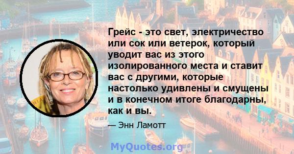 Грейс - это свет, электричество или сок или ветерок, который уводит вас из этого изолированного места и ставит вас с другими, которые настолько удивлены и смущены и в конечном итоге благодарны, как и вы.