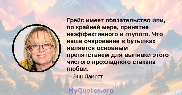 Грейс имеет обязательство или, по крайней мере, принятие неэффективного и глупого. Что наше очарование в бутылках является основным препятствием для выпивки этого чистого прохладного стакана любви.