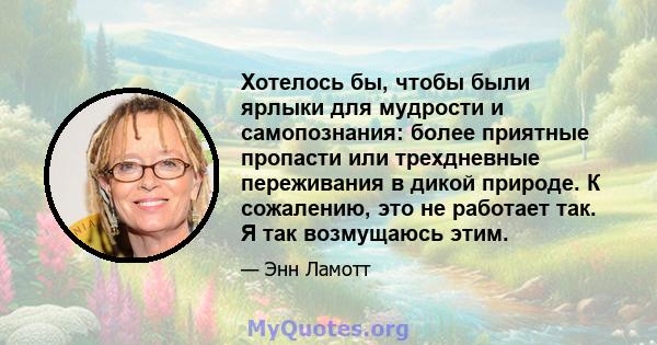 Хотелось бы, чтобы были ярлыки для мудрости и самопознания: более приятные пропасти или трехдневные переживания в дикой природе. К сожалению, это не работает так. Я так возмущаюсь этим.