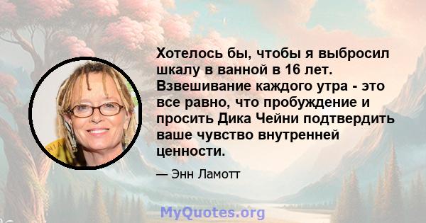 Хотелось бы, чтобы я выбросил шкалу в ванной в 16 лет. Взвешивание каждого утра - это все равно, что пробуждение и просить Дика Чейни подтвердить ваше чувство внутренней ценности.