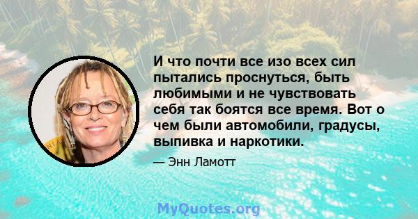 И что почти все изо всех сил пытались проснуться, быть любимыми и не чувствовать себя так боятся все время. Вот о чем были автомобили, градусы, выпивка и наркотики.