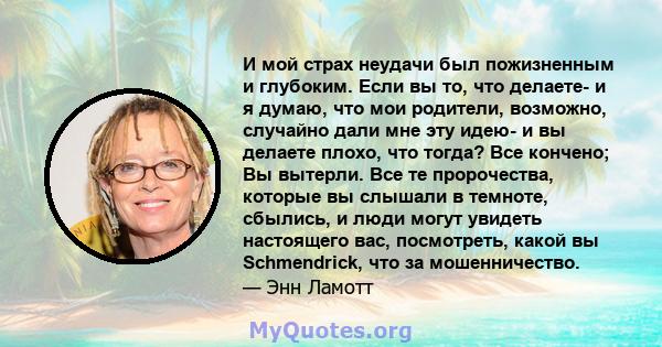 И мой страх неудачи был пожизненным и глубоким. Если вы то, что делаете- и я думаю, что мои родители, возможно, случайно дали мне эту идею- и вы делаете плохо, что тогда? Все кончено; Вы вытерли. Все те пророчества,