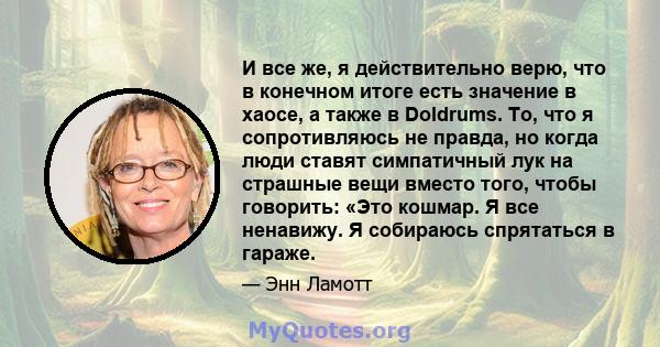 И все же, я действительно верю, что в конечном итоге есть значение в хаосе, а также в Doldrums. То, что я сопротивляюсь не правда, но когда люди ставят симпатичный лук на страшные вещи вместо того, чтобы говорить: «Это