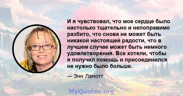 И я чувствовал, что мое сердце было настолько тщательно и непоправимо разбито, что снова не может быть никакой настоящей радости, что в лучшем случае может быть немного удовлетворения. Все хотели, чтобы я получил помощь 