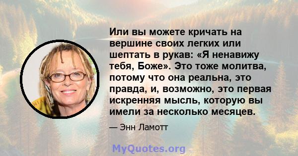 Или вы можете кричать на вершине своих легких или шептать в рукав: «Я ненавижу тебя, Боже». Это тоже молитва, потому что она реальна, это правда, и, возможно, это первая искренняя мысль, которую вы имели за несколько