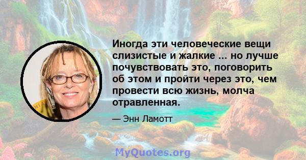 Иногда эти человеческие вещи слизистые и жалкие ... но лучше почувствовать это, поговорить об этом и пройти через это, чем провести всю жизнь, молча отравленная.