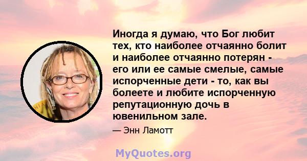 Иногда я думаю, что Бог любит тех, кто наиболее отчаянно болит и наиболее отчаянно потерян - его или ее самые смелые, самые испорченные дети - то, как вы болеете и любите испорченную репутационную дочь в ювенильном зале.