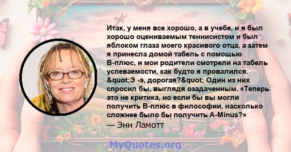 Итак, у меня все хорошо, а в учебе, и я был хорошо оцениваемым теннисистом и был яблоком глаза моего красивого отца, а затем я принесла домой табель с помощью B-плюс, и мои родители смотрели на табель успеваемости, как