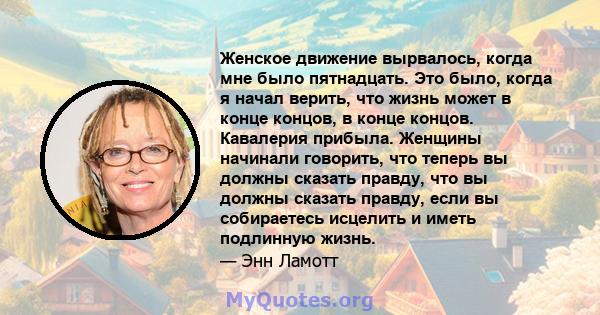 Женское движение вырвалось, когда мне было пятнадцать. Это было, когда я начал верить, что жизнь может в конце концов, в конце концов. Кавалерия прибыла. Женщины начинали говорить, что теперь вы должны сказать правду,