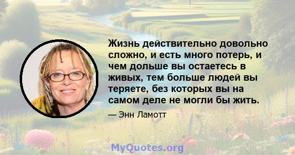 Жизнь действительно довольно сложно, и есть много потерь, и чем дольше вы остаетесь в живых, тем больше людей вы теряете, без которых вы на самом деле не могли бы жить.