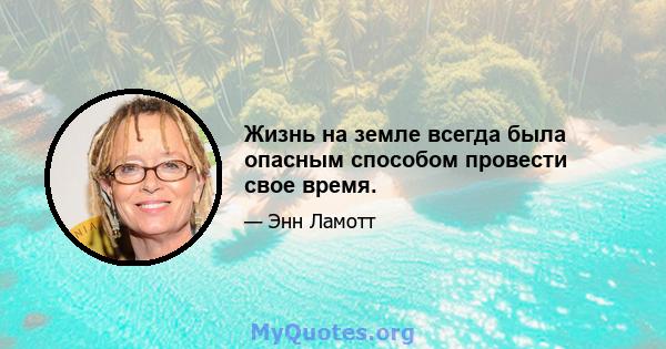 Жизнь на земле всегда была опасным способом провести свое время.